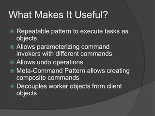 What Makes It Useful?
 Repeatable pattern to execute tasks as
objects
 Allows parameterizing command
invokers with different commands
 Allows undo operations
 Meta-Command Pattern allows creating
composite commands
 Decouples worker objects from client
objects
 