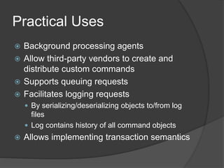 Practical Uses
 Background processing agents
 Allow third-party vendors to create and
distribute custom commands
 Supports queuing requests
 Facilitates logging requests
 By serializing/deserializing objects to/from log
files
 Log contains history of all command objects
 Allows implementing transaction semantics
 