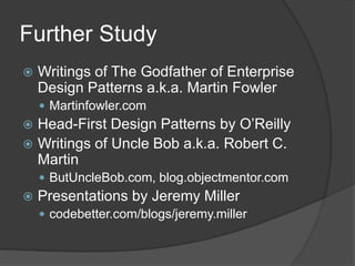 Further Study
 Writings of The Godfather of Enterprise
Design Patterns a.k.a. Martin Fowler
 Martinfowler.com
 Head-First Design Patterns by O’Reilly
 Writings of Uncle Bob a.k.a. Robert C.
Martin
 ButUncleBob.com, blog.objectmentor.com
 Presentations by Jeremy Miller
 codebetter.com/blogs/jeremy.miller
 