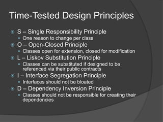 Time-Tested Design Principles
 S – Single Responsibility Principle
 One reason to change per class
 O – Open-Closed Principle
 Classes open for extension, closed for modification
 L – Liskov Substitution Principle
 Classes can be substituted if designed to be
referenced via their public contracts
 I – Interface Segregation Principle
 Interfaces should not be bloated
 D – Dependency Inversion Principle
 Classes should not be responsible for creating their
dependencies
 