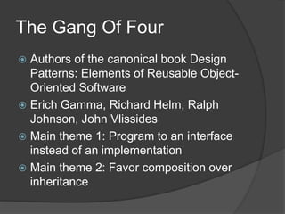 The Gang Of Four
 Authors of the canonical book Design
Patterns: Elements of Reusable Object-
Oriented Software
 Erich Gamma, Richard Helm, Ralph
Johnson, John Vlissides
 Main theme 1: Program to an interface
instead of an implementation
 Main theme 2: Favor composition over
inheritance
 