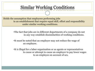 Similar Working Conditions
Holds the assumption that employees performing jobs
in an establishment that require equal skill, effort and responsibility
under similar working conditions.
•The fact that jobs are in different departments of a company do not
in any way establish dissimilarities of working conditions.
•It must be noted that an employer may not reduce the wage of
an employee.
•It is illegal for a labor organization or as agents or representatives
to cause or attempt to cause an employer to pay lower wages
to an employee on account of sex.
 