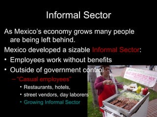 Informal Sector
As Mexico’s economy grows many people
  are being left behind.
Mexico developed a sizable Informal Sector:
• Employees work without benefits
• Outside of government control
  – “Casual employees”
    • Restaurants, hotels,
    • street vendors, day laborers
    • Growing Informal Sector
 