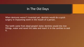 In The Old Days
When dentures weren’t invented yet, dentists would do a quick
surgery in implanting teeth in the mouth of a person.
The teeth came from dead people! Aztec dentists would mix iron
fillings, water and navel lint bake and insert it in the cavities to seal
it.
 