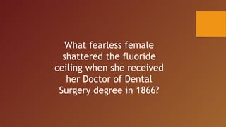 What fearless female
shattered the fluoride
ceiling when she received
her Doctor of Dental
Surgery degree in 1866?
 