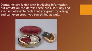 Dental history is rich with intriguing information,
but amidst all the details there are also funny and
even unbelievable facts that are great for a laugh
and can even teach you something as well.
 