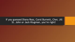 If you guessed Diana Ross, Carol Burnett, Cher, Jill
St. John or Jack Klugman, you’re right!
 