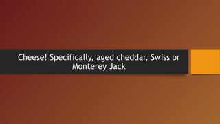 Cheese! Specifically, aged cheddar, Swiss or
Monterey Jack
 