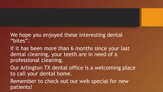 We hope you enjoyed these interesting dental
“bites”.
If it has been more than 6 months since your last
dental cleaning, your teeth are in need of a
professional cleaning.
Our Arlington TX dental office is a welcoming place
to call your dental home.
Remember to check out our web special for new
patients!
 