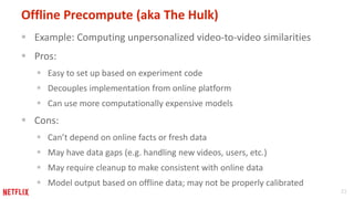 21
Offline Precompute (aka The Hulk)
 Example: Computing unpersonalized video-to-video similarities
 Pros:
 Easy to set up based on experiment code
 Decouples implementation from online platform
 Can use more computationally expensive models
 Cons:
 Can’t depend on online facts or fresh data
 May have data gaps (e.g. handling new videos, users, etc.)
 May require cleanup to make consistent with online data
 Model output based on offline data; may not be properly calibrated
 