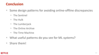32
Conclusion
 Some design patterns for avoiding online-offline discrepancies
 The Sentinel
 The Hulk
 The Lumberjack
 The Online Archive
 The Time Machine
 What useful patterns do you see for ML systems?
 Share them!
 