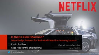 11
Is that a Time Machine?
Some Design Patterns for Real-World Machine Learning Systems
Justin Basilico
Page Algorithms Engineering
ICML ML Systems Workshop
June 24, 2016
@JustinBasilico
DeLorean image by JMortonPhoto.com & OtoGodfrey.com
 