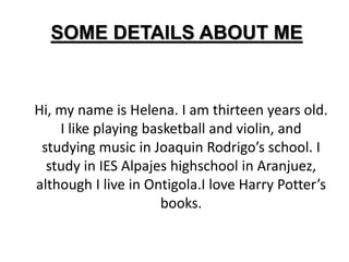 SOME DETAILS ABOUT ME 
Hi, my name is Helena. I am thirteen years old. 
I like playing basketball and violin, and 
studying music in Joaquin Rodrigo’s school. I 
study in IES Alpajes highschool in Aranjuez, 
although I live in Ontigola.I love Harry Potter’s 
books. 
 