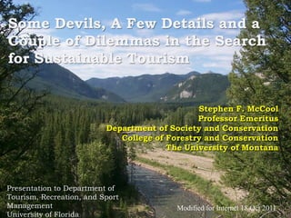Some Devils, A Few Details and a Couple of Dilemmas in the Search for Sustainable Tourism Stephen F. McCool Professor Emeritus Department of Society and Conservation College of Forestry and Conservation The University of Montana Presentation to Department of Tourism, Recreation, and Sport Management University of Florida 18 April 2011 Modified for Internet 18 Oct 2011 