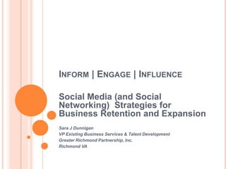 INFORM | ENGAGE | INFLUENCE
Social Media (and Social
Networking) Strategies for
Business Retention and Expansion
Sara J Dunnigan
VP Existing Business Services & Talent Development
Greater Richmond Partnership, Inc.
Richmond VA
 
