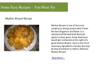 Some Easy Recipes – You Must Try
Mutton Biryani Recipe
Mutton Biryani is one of the most
sumptuous dining recipes which have
the best fragrance and flavor. It is
colored and flavored with the best
spices to taste great. Every food lover
would get enchanted at the sight of a
good mutton Biryani. Here is the list of
necessary ingredients and also the step
by step procedure to make a delicious
Mutton Biryani.
Read More….
 