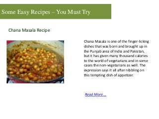 Some Easy Recipes – You Must Try
Chana Masala Recipe
Chana Masala is one of the finger-licking
dishes that was born and brought up in
the Punjab area of India and Pakistan,
but it has given many thousand calories
to the world of vegetarians and in some
cases the non-vegetarians as well. The
expression says it all after nibbling on
this tempting dish of appetizer.
Read More….
 
