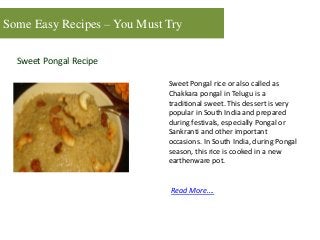 Some Easy Recipes – You Must Try
Sweet Pongal Recipe
Sweet Pongal rice or also called as
Chakkara pongal in Telugu is a
traditional sweet. This dessert is very
popular in South India and prepared
during festivals, especially Pongal or
Sankranti and other important
occasions. In South India, during Pongal
season, this rice is cooked in a new
earthenware pot.
Read More….
 