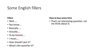 Some English fillers
Fillers
• Well…..
• You know….
• Basically…..
• Actually….
• To be honest….
• I mean….
• How should I put it?
• What’s the word for it?
How to buy some time
• That’s an interesting question. Let
me think about it.
 