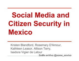Social Media and
Citizen Security in
Mexico
Kristen Blandford, Rosemary D'Amour,
Kathleen Leasor, Allison Terry,
Isadora Vigier de Latour
                   SoMe enVivo @some_envivo
 