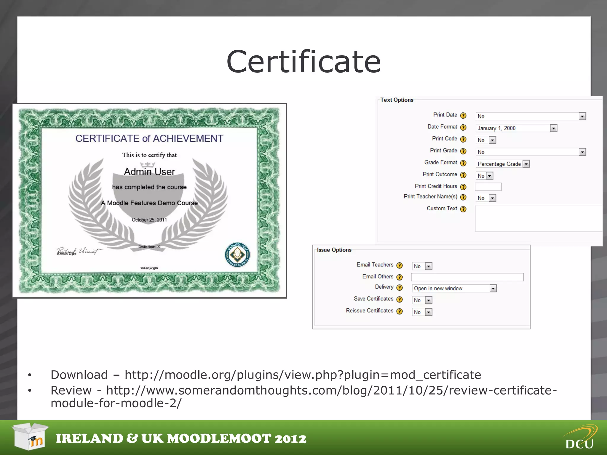 Certificate




•   Download – http://moodle.org/plugins/view.php?plugin=mod_certificate
•   Review - http://www.somerandomthoughts.com/blog/2011/10/25/review-certificate-
    module-for-moodle-2/


    IRELAND & UK MOODLEMOOT 2012
 