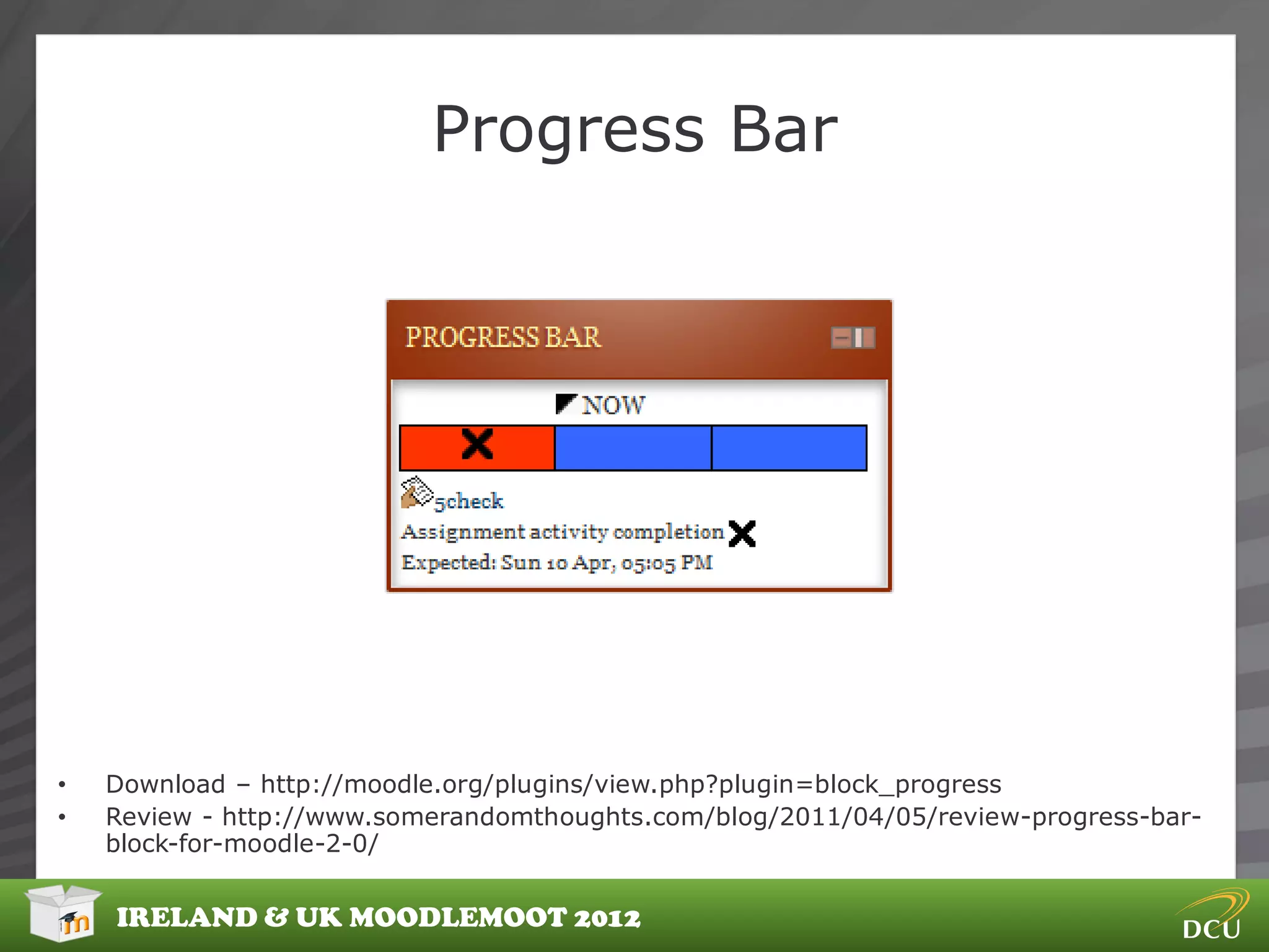 Progress Bar




•   Download – http://moodle.org/plugins/view.php?plugin=block_progress
•   Review - http://www.somerandomthoughts.com/blog/2011/04/05/review-progress-bar-
    block-for-moodle-2-0/


    IRELAND & UK MOODLEMOOT 2012
 