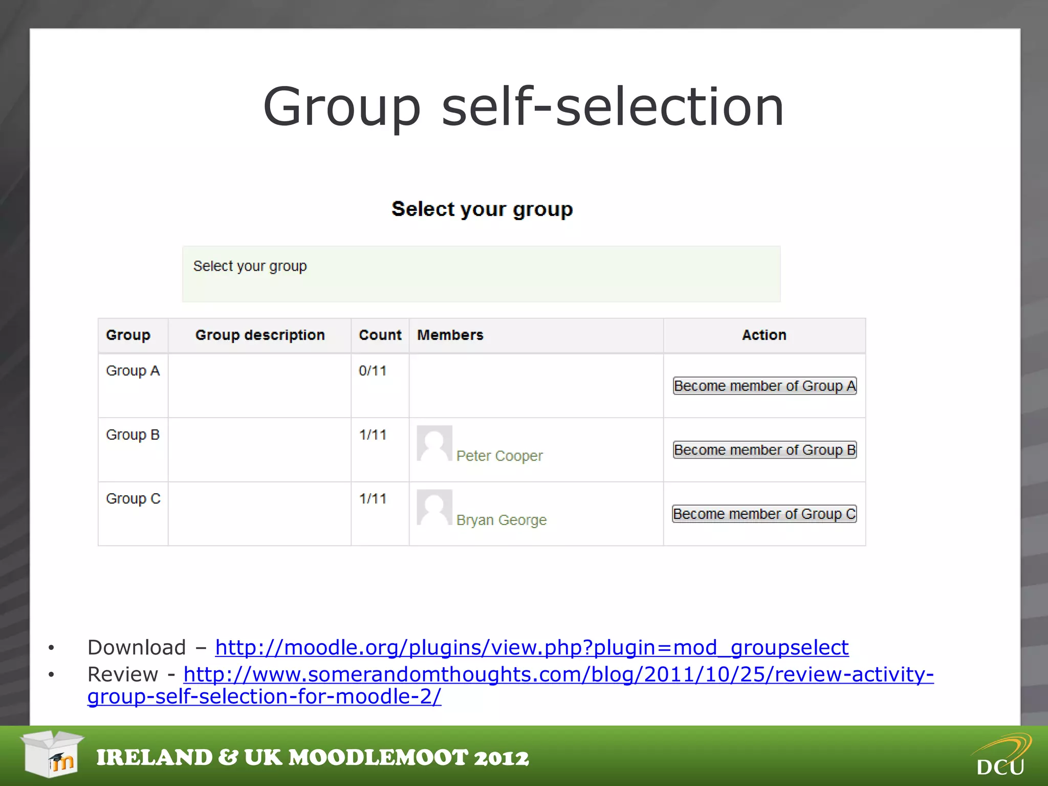 Group self-selection




•   Download – http://moodle.org/plugins/view.php?plugin=mod_groupselect
•   Review - http://www.somerandomthoughts.com/blog/2011/10/25/review-activity-
    group-self-selection-for-moodle-2/


    IRELAND & UK MOODLEMOOT 2012
 