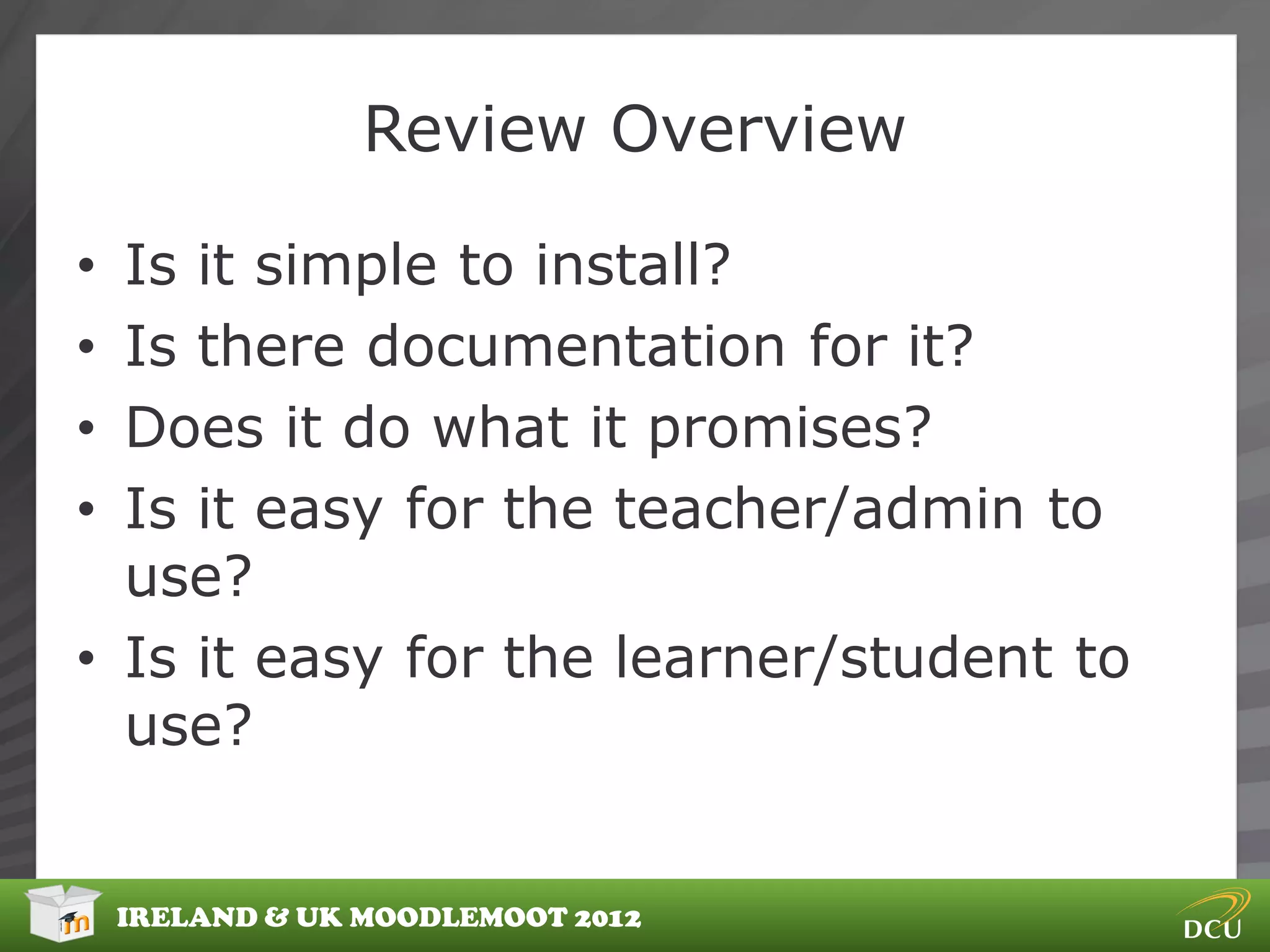 Review Overview

• Is it simple to install?
• Is there documentation for it?
• Does it do what it promises?
• Is it easy for the teacher/admin to
  use?
• Is it easy for the learner/student to
  use?


    IRELAND & UK MOODLEMOOT 2012
 