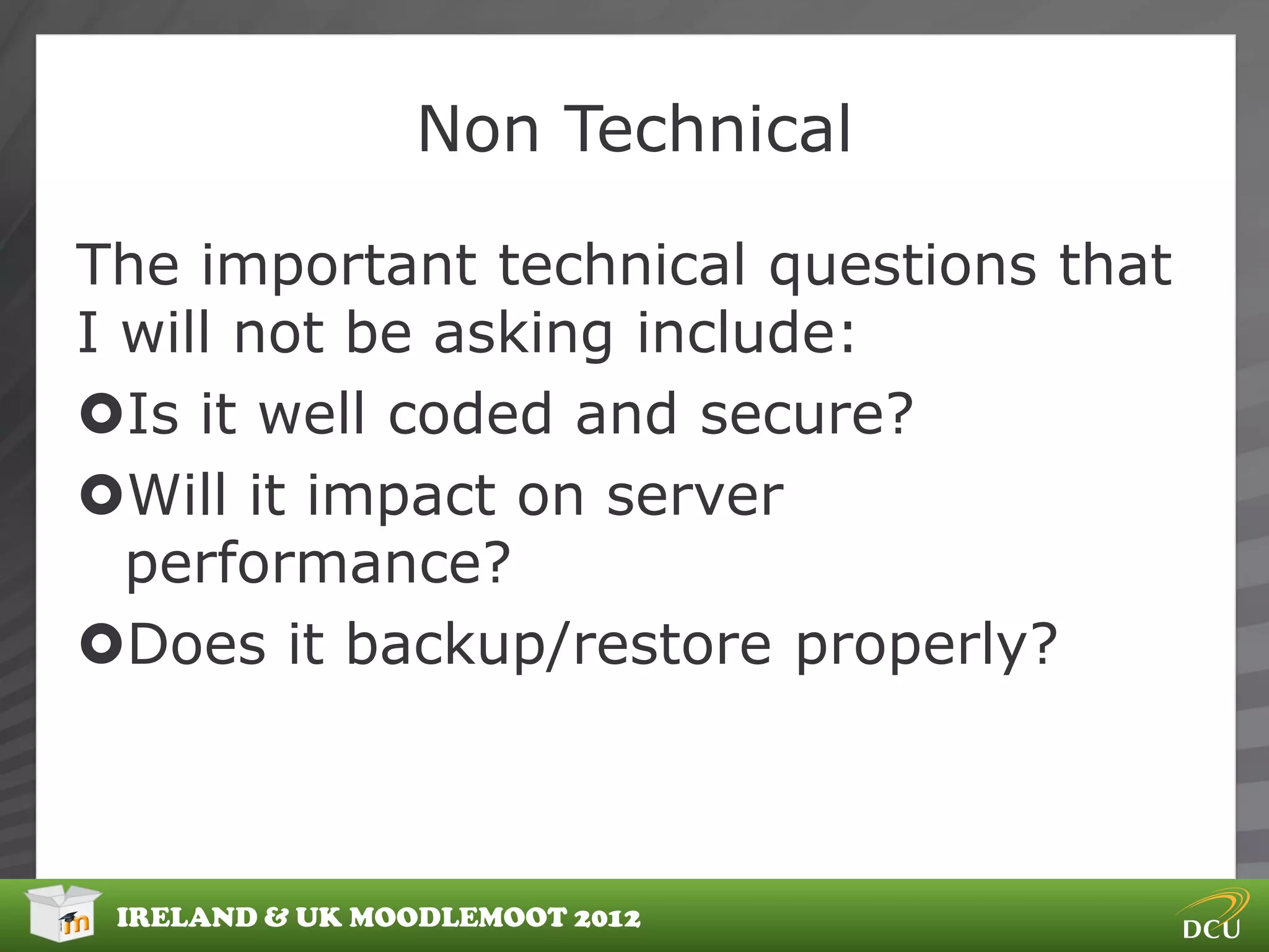 Non Technical

The important technical questions that
I will not be asking include:
Is it well coded and secure?
Will it impact on server
  performance?
Does it backup/restore properly?



 IRELAND & UK MOODLEMOOT 2012
 