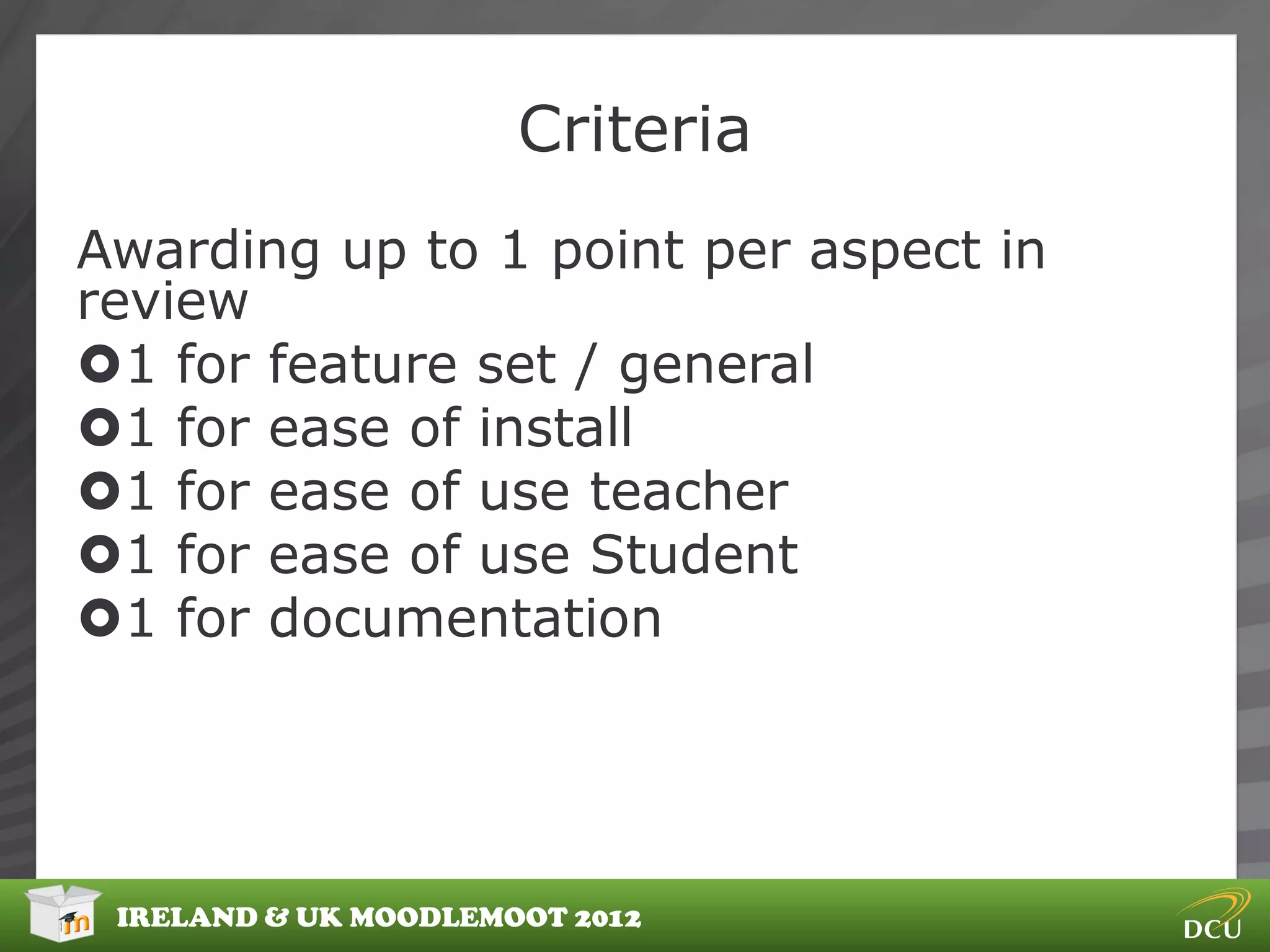 Criteria
Awarding up to 1 point per aspect in
review
1 for feature set / general
1 for ease of install
1 for ease of use teacher
1 for ease of use Student
1 for documentation




 IRELAND & UK MOODLEMOOT 2012
 