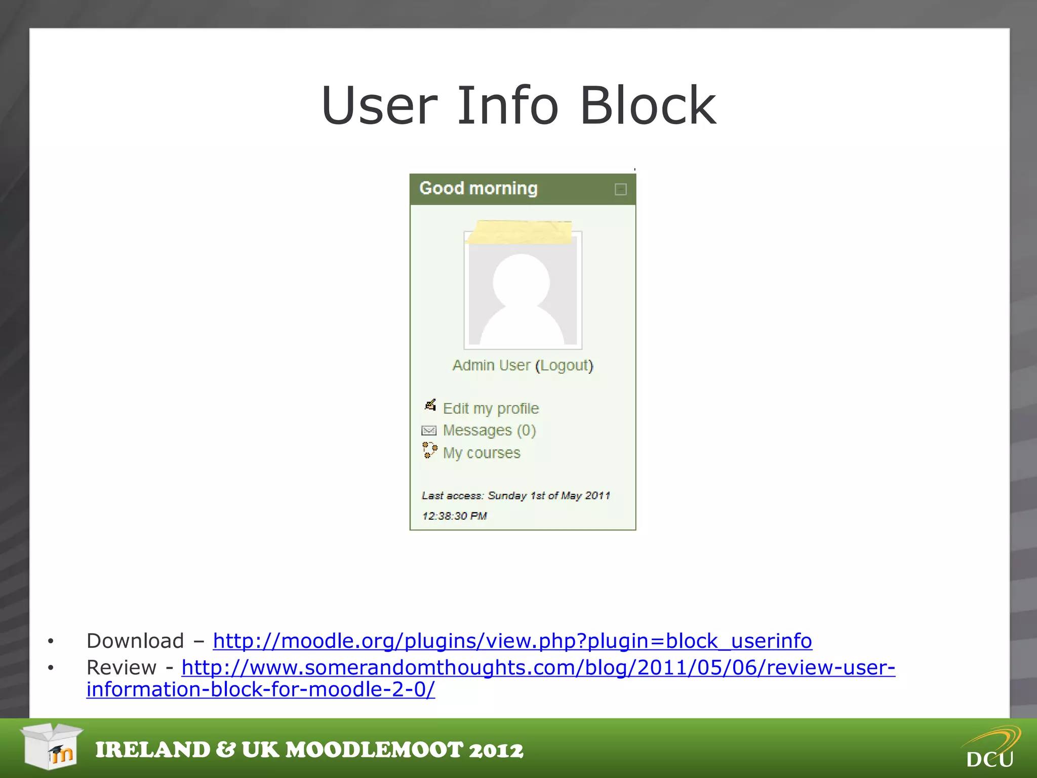 User Info Block




•   Download – http://moodle.org/plugins/view.php?plugin=block_userinfo
•   Review - http://www.somerandomthoughts.com/blog/2011/05/06/review-user-
    information-block-for-moodle-2-0/


    IRELAND & UK MOODLEMOOT 2012
 