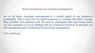 Some essential tips for inventory management
As we all know, inventory management is a crucial aspect of any business's
profitability. This is also true for small businesses or startups that don’t manage
their products and materials well. We need to understand that out-of-stock items
can lose customers if you are dealing with an e-commerce business. In this post, we
have mentioned some essential tips for inventory management.
Let's read it out:
 