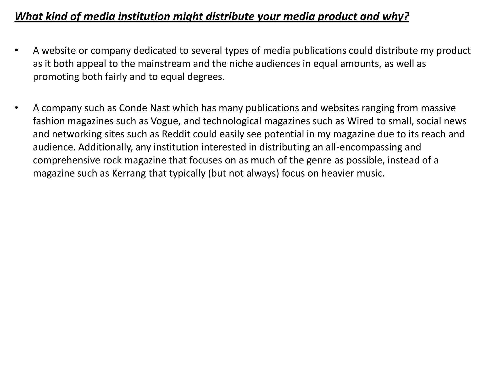 What kind of media institution might distribute your media product and why?

•   A website or company dedicated to several types of media publications could distribute my product
    as it both appeal to the mainstream and the niche audiences in equal amounts, as well as
    promoting both fairly and to equal degrees.

•   A company such as Conde Nast which has many publications and websites ranging from massive
    fashion magazines such as Vogue, and technological magazines such as Wired to small, social news
    and networking sites such as Reddit could easily see potential in my magazine due to its reach and
    audience. Additionally, any institution interested in distributing an all-encompassing and
    comprehensive rock magazine that focuses on as much of the genre as possible, instead of a
    magazine such as Kerrang that typically (but not always) focus on heavier music.
 