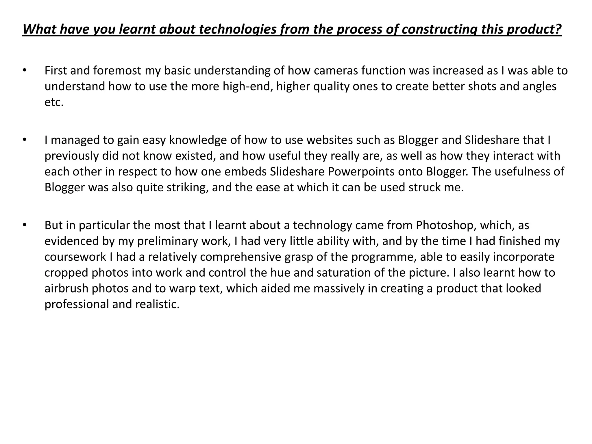 What have you learnt about technologies from the process of constructing this product?

•   First and foremost my basic understanding of how cameras function was increased as I was able to
    understand how to use the more high-end, higher quality ones to create better shots and angles
    etc.

•   I managed to gain easy knowledge of how to use websites such as Blogger and Slideshare that I
    previously did not know existed, and how useful they really are, as well as how they interact with
    each other in respect to how one embeds Slideshare Powerpoints onto Blogger. The usefulness of
    Blogger was also quite striking, and the ease at which it can be used struck me.

•   But in particular the most that I learnt about a technology came from Photoshop, which, as
    evidenced by my preliminary work, I had very little ability with, and by the time I had finished my
    coursework I had a relatively comprehensive grasp of the programme, able to easily incorporate
    cropped photos into work and control the hue and saturation of the picture. I also learnt how to
    airbrush photos and to warp text, which aided me massively in creating a product that looked
    professional and realistic.
 