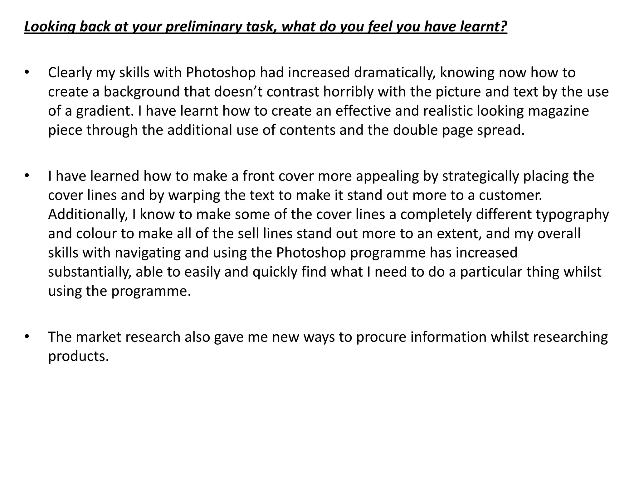 Looking back at your preliminary task, what do you feel you have learnt?

•   Clearly my skills with Photoshop had increased dramatically, knowing now how to
    create a background that doesn’t contrast horribly with the picture and text by the use
    of a gradient. I have learnt how to create an effective and realistic looking magazine
    piece through the additional use of contents and the double page spread.

•   I have learned how to make a front cover more appealing by strategically placing the
    cover lines and by warping the text to make it stand out more to a customer.
    Additionally, I know to make some of the cover lines a completely different typography
    and colour to make all of the sell lines stand out more to an extent, and my overall
    skills with navigating and using the Photoshop programme has increased
    substantially, able to easily and quickly find what I need to do a particular thing whilst
    using the programme.

•   The market research also gave me new ways to procure information whilst researching
    products.
 
