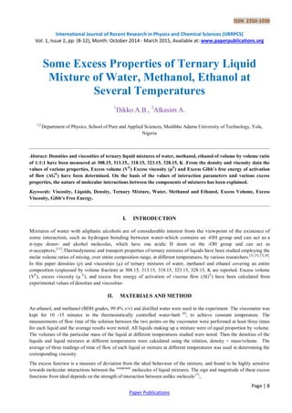 ISSN 2350-1030 
International Journal of Recent Research in Physics and Chemical Sciences (IJRRPCS) 
Vol. 1, Issue 2, pp: (8-12), Month: October 2014 - March 2015, Available at: www.paperpublications.org 
Page | 8 
Paper Publications 
Some Excess Properties of Ternary Liquid Mixture of Water, Methanol, Ethanol at Several Temperatures 
1Dikko A.B., 2Alkasim A. 
1,2 Department of Physics, School of Pure and Applied Sciences, Modibbo Adama University of Technology, Yola, Nigeria 
Abstract: Densities and viscosities of ternary liquid mixtures of water, methanol, ethanol of volume by volume ratio of 1:1:1 have been measured at 308.15, 313.15., 318.15, 323.15, 328.15, K .From the density and viscosity data the values of various properties, Excess volume (VE) Excess viscosity (μE) and Excess Gibb’s free energy of activation of flow (ΔGE) have been determined. On the basis of the values of interaction parameters and various excess properties, the nature of molecular interactions between the components of mixtures has been explained. 
Keywords: Viscosity, Liquids, Density, Ternary Mixture, Water, Methanol and Ethanol, Excess Volume, Excess Viscosity, Gibb’s Free Energy. 
I. INTRODUCTION 
Mixtures of water with aliphatic alcohols are of considerable interest from the viewpoint of the existence of some interaction, such as hydrogen bonding between water-which contains an -OH group and can act as a π-type donor- and alcohol molecules, which have one acidic H atom on the -OH group and can act as σ-acceptors,[11].Thermodynamic and transport properties of ternary mixtures of liquids have been studied employing the molar volume ratios of mixing, over entire composition range, at different temperatures, by various researchers.[3], [5], [7], [8]. In this paper densities (ρ) and viscosities (μ) of ternary mixtures of water, methanol and ethanol covering an entire composition (expressed by volume fraction) at 308.15, 313.15, 318.15, 323.15, 328.15, K are reported. Excess volume (VE), excess viscosity (μ E), and excess free energy of activation of viscous flow (ΔGE) have been calculated from experimental values of densities and viscosities 
II. MATERIALS AND METHOD 
An ethanol, and methanol (BDH grades, 99.4% v/v) and distilled water were used in the experiment. The viscometer was kept for 10 -15 minutes in the thermostatically controlled water-bath [6], to achieve constant temperature. The measurements of flow time of the solution between the two points on the viscometer were performed at least three times for each liquid and the average results were noted. All liquids making up a mixture were of equal proportion by volume. The volumes of the particular mass of the liquid at different temperatures studied were noted. Then the densities of the liquids and liquid mixtures at different temperatures were calculated using the relation, density = mass/volume. The average of three readings of time of flow of each liquid or mixture at different temperatures was used in determining the corresponding viscosity. 
The excess function is a measure of deviation from the ideal behaviour of the mixture, and found to be highly sensitive towards molecular interactions between the component molecules of liquid mixtures. The sign and magnitude of these excess functions from ideal depends on the strength of interaction between unlike molecule [7],.  