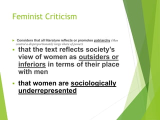 Feminist Criticism
 Considers that all literature reflects or promotes patriarchy (Men
control a disproportionately large share of power)
 that the text reflects society’s
view of women as outsiders or
inferiors in terms of their place
with men
 that women are sociologically
underrepresented
 