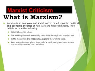 Marxist Criticism
What is Marxism?
 Marxism is an economic and social system based upon the political
and economic theories of Karl Marx and Friedrich Engels. Their
beliefs include the following:
 Value is based on labor.
 The working class will eventually overthrow the capitalist middle class.
 In the meantime, the middle class exploits the working class.
 Most institutions—religious, legal, educational, and governmental—are
corrupted by middle-class capitalists.
 