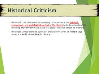  Historical critics believe it is necessary to know about the political,
economical, and sociological context of the stories to truly understand the
meaning. How the time and place of a story’s creation affect its meaning
 Historical Critics examine a piece of literature in terms of what it says
about a specific time/place in history.
Historical Criticism
 