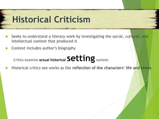 Historical Criticism
 Seeks to understand a literary work by investigating the social, cultural, and
intellectual context that produced it
 Context includes author’s biography
Critics examine actual historical settingcontext.
 Historical critics see works as the reflection of the characters' life and times.
Historical Criticism
 
