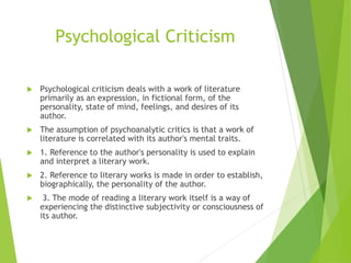 Psychological Criticism
 Psychological criticism deals with a work of literature
primarily as an expression, in fictional form, of the
personality, state of mind, feelings, and desires of its
author.
 The assumption of psychoanalytic critics is that a work of
literature is correlated with its author's mental traits.
 1. Reference to the author's personality is used to explain
and interpret a literary work.
 2. Reference to literary works is made in order to establish,
biographically, the personality of the author.
 3. The mode of reading a literary work itself is a way of
experiencing the distinctive subjectivity or consciousness of
its author.
 