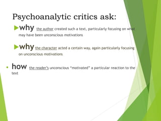 Psychoanalytic critics ask:
why the author created such a text, particularly focusing on what
may have been unconscious motivations
whythe character acted a certain way, again particularly focusing
on unconscious motivations
• how the reader’s unconscious “motivated” a particular reaction to the
text
 