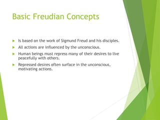 Basic Freudian Concepts
 Is based on the work of Sigmund Freud and his disciples.
 All actions are influenced by the unconscious.
 Human beings must repress many of their desires to live
peacefully with others.
 Repressed desires often surface in the unconscious,
motivating actions.
 