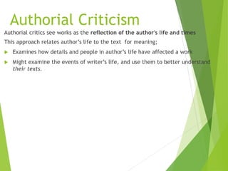 Authorial Criticism
Authorial critics see works as the reflection of the author's life and times
This approach relates author’s life to the text for meaning;
 Examines how details and people in author’s life have affected a work
 Might examine the events of writer’s life, and use them to better understand
their texts.
 