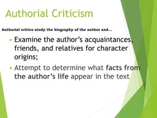 Authorial Criticism
Authorial critics study the biography of the author and...
 Examine the author’s acquaintances,
friends, and relatives for character
origins;
 Attempt to determine what facts from
the author’s life appear in the text
 