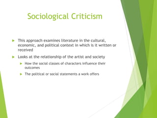 Sociological Criticism
 This approach examines literature in the cultural,
economic, and political context in which is it written or
received
 Looks at the relationship of the artist and society
 How the social classes of characters influence their
outcomes
 The political or social statements a work offers
 