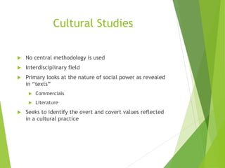 Cultural Studies
 No central methodology is used
 Interdisciplinary field
 Primary looks at the nature of social power as revealed
in “texts”
 Commercials
 Literature
 Seeks to identify the overt and covert values reflected
in a cultural practice
 