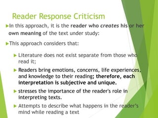 Reader Response Criticism
In this approach, it is the reader who creates his or her
own meaning of the text under study:
This approach considers that:
 Literature does not exist separate from those who
read it;
 Readers bring emotions, concerns, life experiences,
and knowledge to their reading; therefore, each
interpretation is subjective and unique.
 stresses the importance of the reader's role in
interpreting texts.
 Attempts to describe what happens in the reader’s
mind while reading a text
 