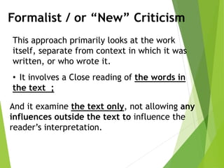 Formalist / or “New” Criticism
This approach primarily looks at the work
itself, separate from context in which it was
written, or who wrote it.
• It involves a Close reading of the words in
the text ;
And it examine the text only, not allowing any
influences outside the text to influence the
reader’s interpretation.
 