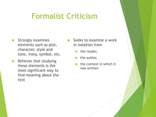 Formalist Criticism
 Strongly examines
elements such as plot,
character, style and
tone, irony, symbol, etc.
 Believes that studying
these elements is the
most significant way to
find meaning about the
text
 Seeks to examine a work
in isolation from
 the reader,
 the author,
 the context in which it
was written
 